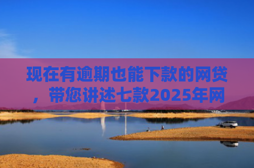 现在有逾期也能下款的网贷，带您讲述七款2025年网贷下款口子