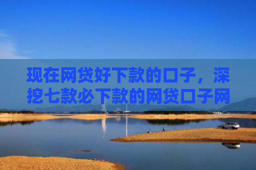 现在网贷好下款的口子，深挖七款必下款的网贷口子网贷