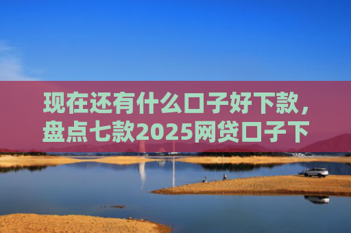 现在还有什么口子好下款，盘点七款2025网贷口子下款