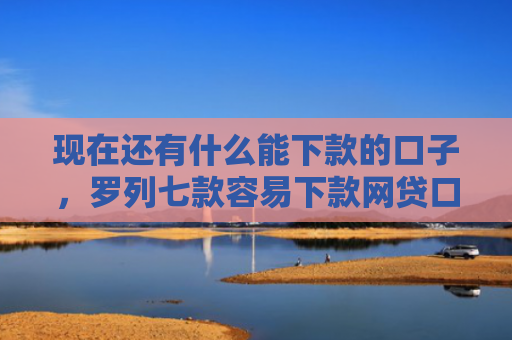 现在还有什么能下款的口子，罗列七款容易下款网贷口子