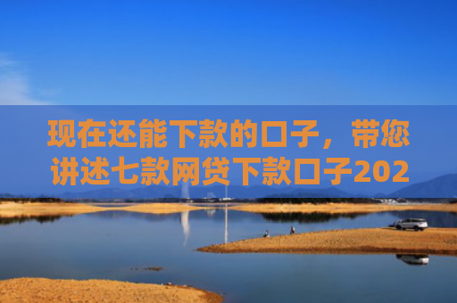现在还能下款的口子，带您讲述七款网贷下款口子2025
