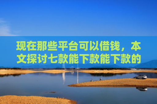 现在那些平台可以借钱，本文探讨七款能下款能下款的网贷口子