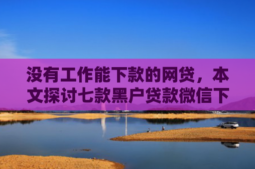 没有工作能下款的网贷，本文探讨七款黑户贷款微信下款可靠吗安全吗