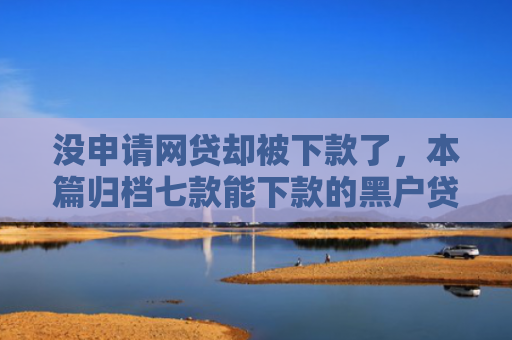 没申请网贷却被下款了，本篇归档七款能下款的黑户贷款平台有哪些
