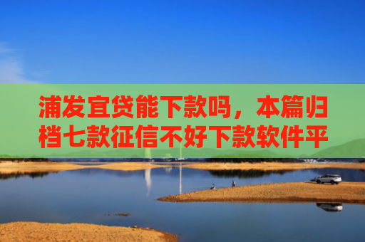 浦发宜贷能下款吗，本篇归档七款征信不好下款软件平台