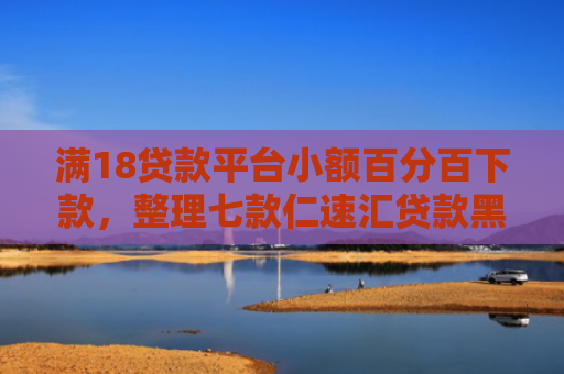 满18贷款平台小额百分百下款，整理七款仁速汇贷款黑户能下款吗