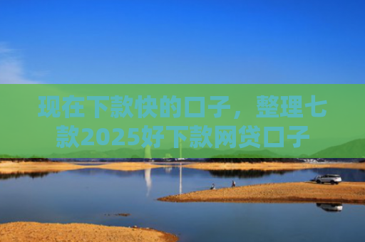 现在下款快的口子，整理七款2025好下款网贷口子