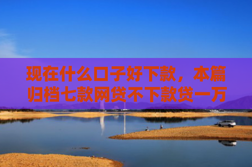 现在什么口子好下款，本篇归档七款网贷不下款贷一万的口子