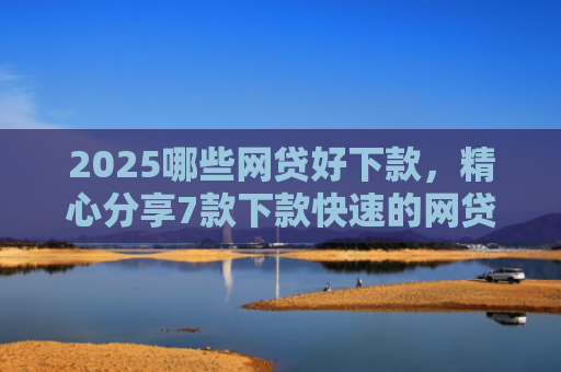 2025哪些网贷好下款，精心分享7款下款快速的网贷口子