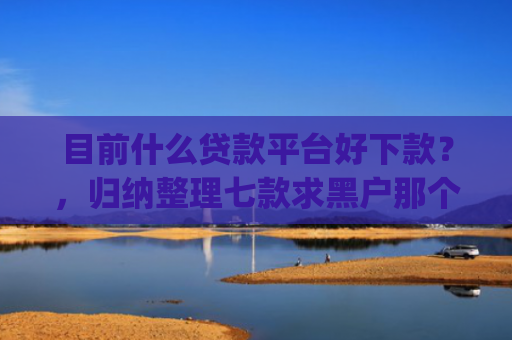 目前什么贷款平台好下款？，归纳整理七款求黑户那个app能下款