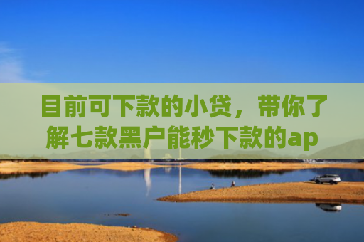 目前可下款的小贷，带你了解七款黑户能秒下款的app
