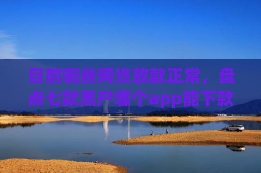 目前哪些网贷放款正常，盘点七款黑户哪个app能下款啊