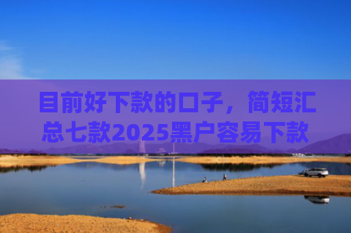目前好下款的口子，简短汇总七款2025黑户容易下款的app
