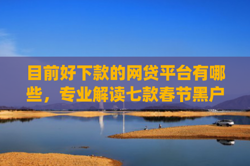 目前好下款的网贷平台有哪些，专业解读七款春节黑户下款的app