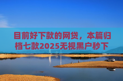 目前好下款的网贷，本篇归档七款2025无视黑户秒下款app