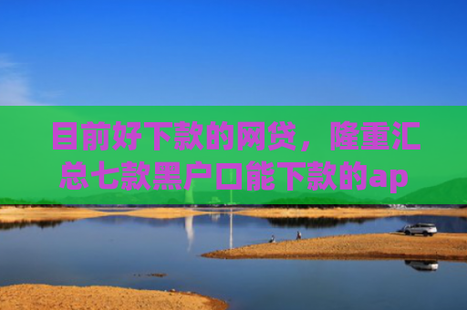 目前好下款的网贷，隆重汇总七款黑户口能下款的app