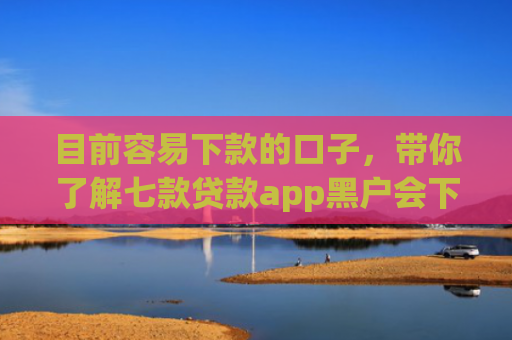 目前容易下款的口子，带你了解七款贷款app黑户会下款的