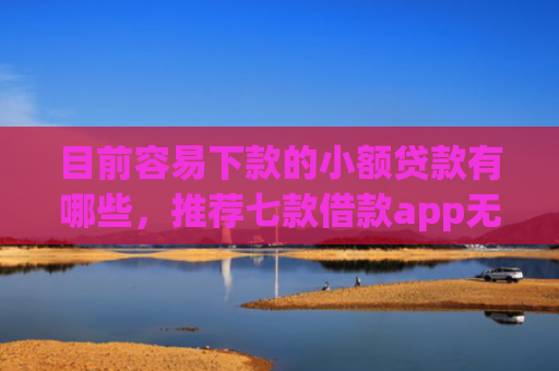目前容易下款的小额贷款有哪些，推荐七款借款app无视黑户容易下款