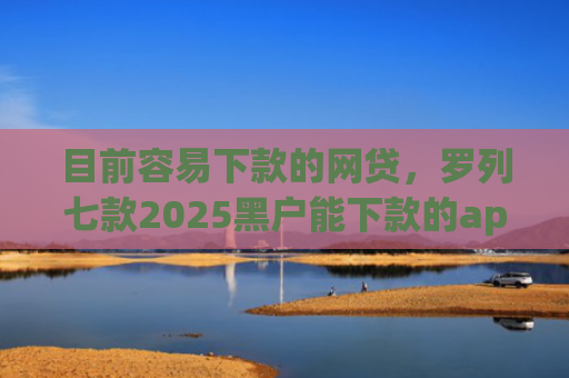 目前容易下款的网贷，罗列七款2025黑户能下款的app