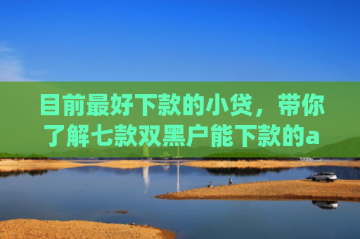 目前最好下款的小贷，带你了解七款双黑户能下款的app
