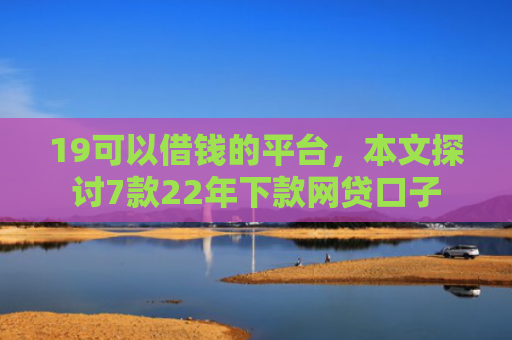 19可以借钱的平台，本文探讨7款22年下款网贷口子