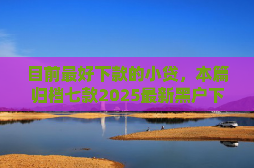 目前最好下款的小贷，本篇归档七款2025最新黑户下款app