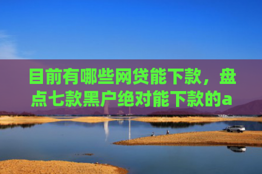目前有哪些网贷能下款，盘点七款黑户绝对能下款的app