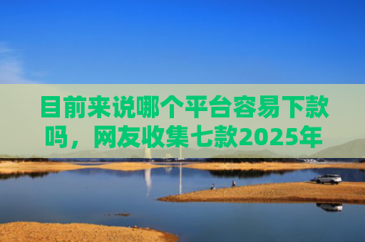 目前来说哪个平台容易下款吗，网友收集七款2025年黑户下款APP
