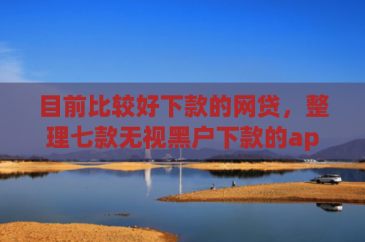 目前比较好下款的网贷，整理七款无视黑户下款的app