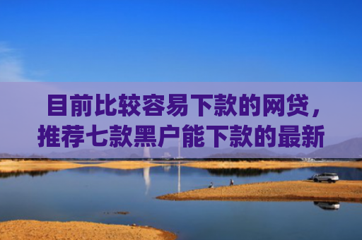 目前比较容易下款的网贷，推荐七款黑户能下款的最新app