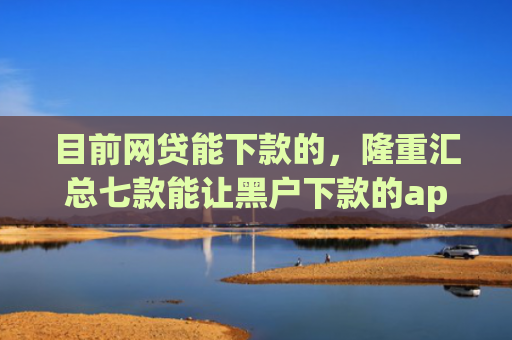 目前网贷能下款的，隆重汇总七款能让黑户下款的app