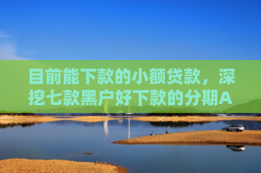 目前能下款的小额贷款，深挖七款黑户好下款的分期APP