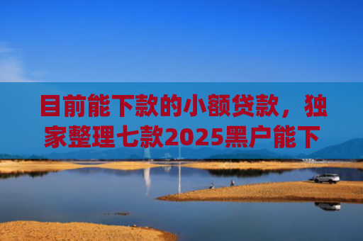 目前能下款的小额贷款，独家整理七款2025黑户能下款的app