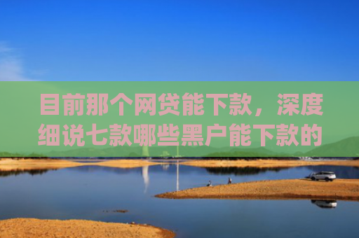 目前那个网贷能下款，深度细说七款哪些黑户能下款的app