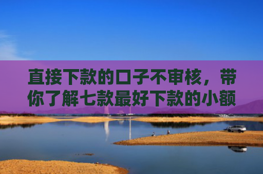 直接下款的口子不审核，带你了解七款最好下款的小额网贷口子