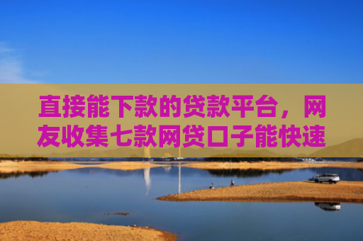 直接能下款的贷款平台，网友收集七款网贷口子能快速下款的