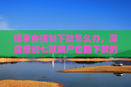 理享金强制下款怎么办，深度细说七款黑户也能下款的贷款软件