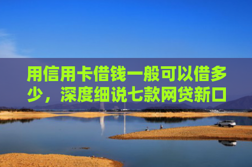 用信用卡借钱一般可以借多少，深度细说七款网贷新口子秒下款