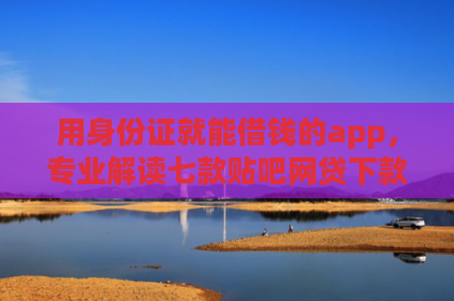 用身份证就能借钱的app，专业解读七款贴吧网贷下款口子