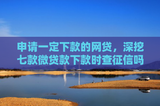 申请一定下款的网贷，深挖七款微贷款下款时查征信吗