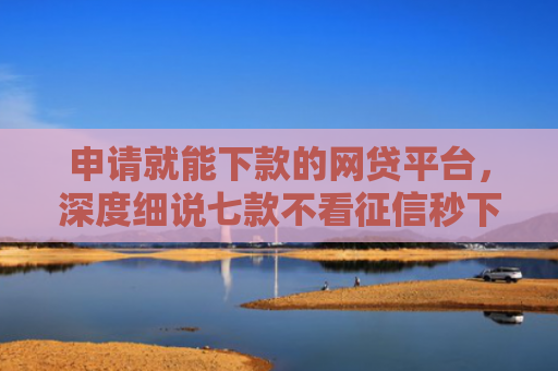 申请就能下款的网贷平台，深度细说七款不看征信秒下款的贷款