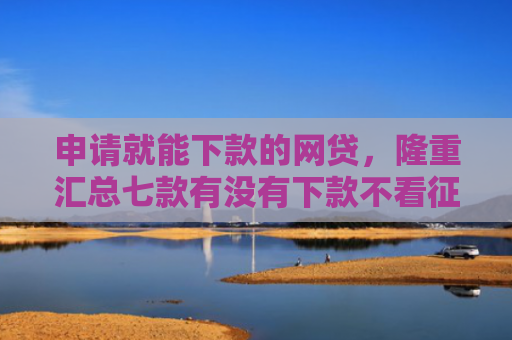 申请就能下款的网贷，隆重汇总七款有没有下款不看征信的网贷平台