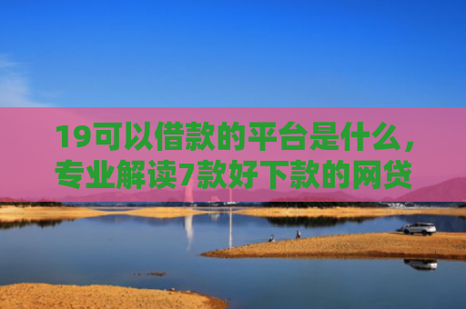 19可以借款的平台是什么，专业解读7款好下款的网贷口子5w