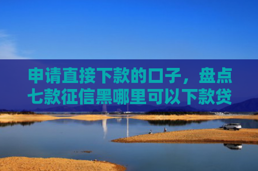 申请直接下款的口子，盘点七款征信黑哪里可以下款贷款