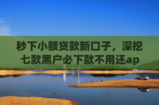 秒下小额贷款新口子，深挖七款黑户必下款不用还app