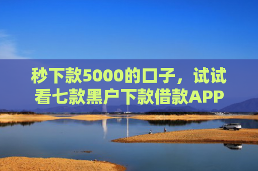 秒下款5000的口子，试试看七款黑户下款借款APP