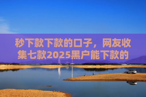 秒下款下款的口子，网友收集七款2025黑户能下款的APP