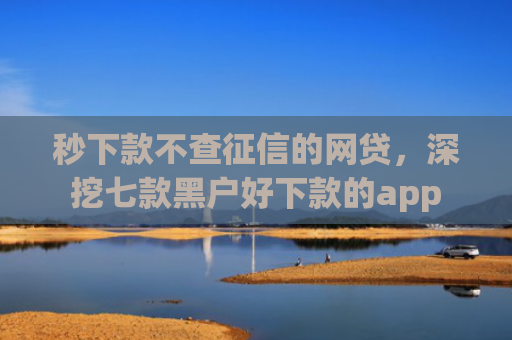 秒下款不查征信的网贷，深挖七款黑户好下款的app
