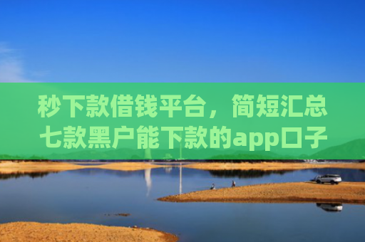 秒下款借钱平台，简短汇总七款黑户能下款的app口子
