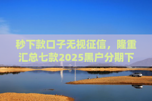 秒下款口子无视征信，隆重汇总七款2025黑户分期下款的app